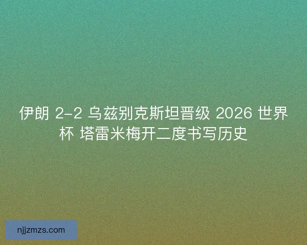 伊朗 2-2 乌兹别克斯坦晋级 2026 世界杯 塔雷米梅开二度书写历史