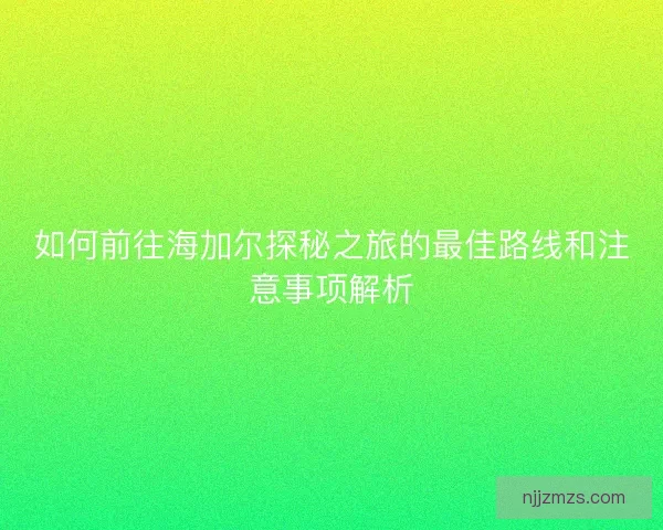 如何前往海加尔探秘之旅的最佳路线和注意事项解析