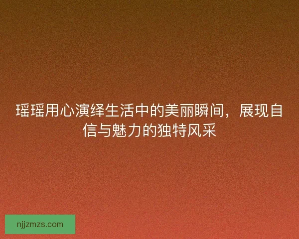 瑶瑶用心演绎生活中的美丽瞬间，展现自信与魅力的独特风采