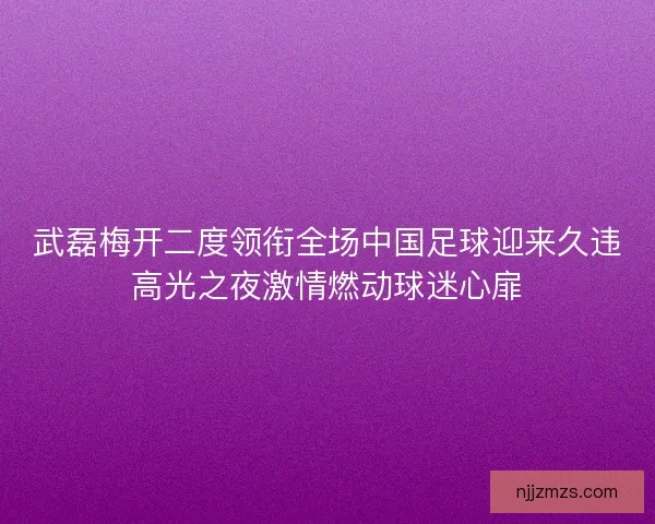 武磊梅开二度领衔全场中国足球迎来久违高光之夜激情燃动球迷心扉