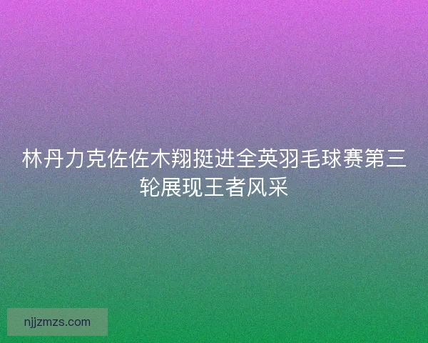 林丹力克佐佐木翔挺进全英羽毛球赛第三轮展现王者风采