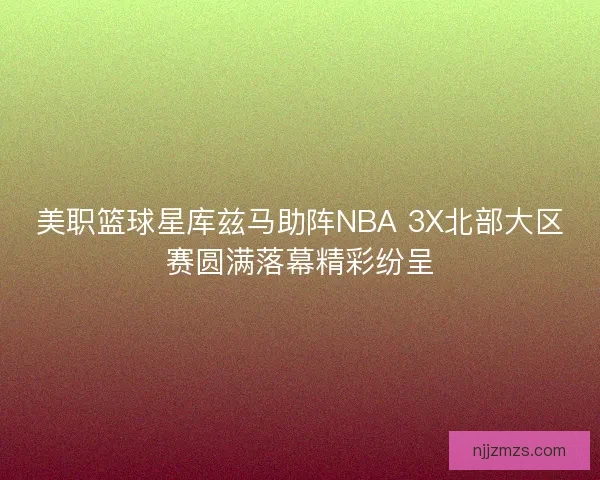 美职篮球星库兹马助阵NBA 3X北部大区赛圆满落幕精彩纷呈