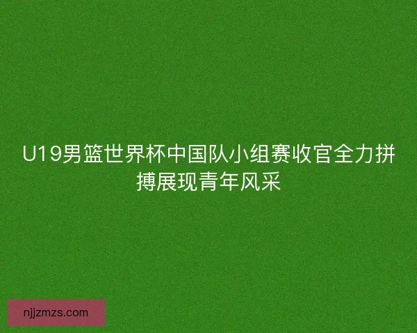 U19男篮世界杯中国队小组赛收官全力拼搏展现青年风采