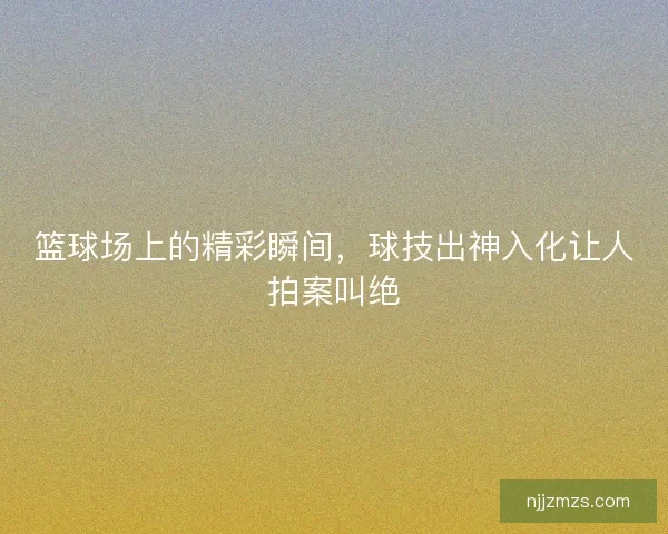 篮球场上的精彩瞬间，球技出神入化让人拍案叫绝