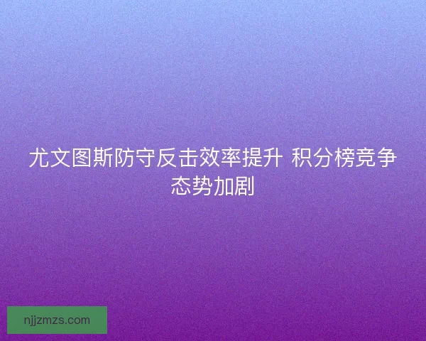 尤文图斯防守反击效率提升 积分榜竞争态势加剧