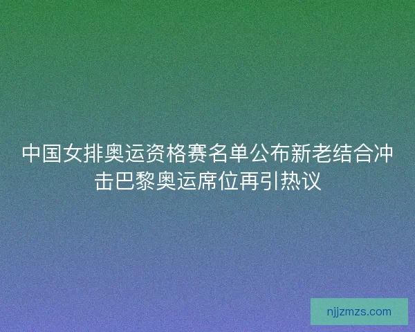中国女排奥运资格赛名单公布新老结合冲击巴黎奥运席位再引热议