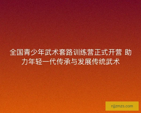 全国青少年武术套路训练营正式开营 助力年轻一代传承与发展传统武术