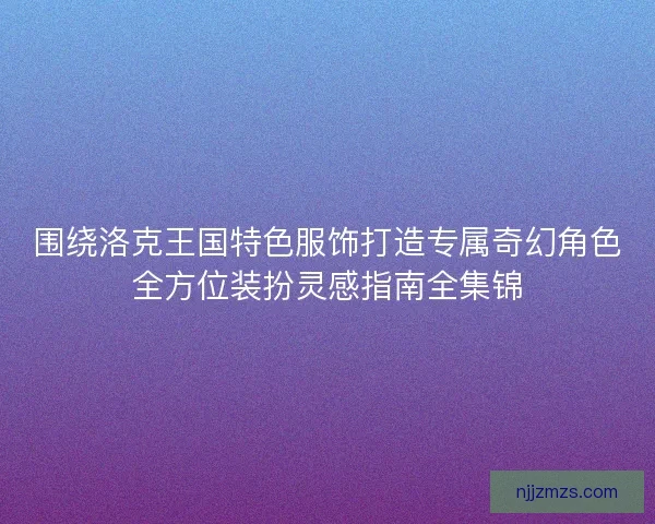 围绕洛克王国特色服饰打造专属奇幻角色全方位装扮灵感指南全集锦 围绕洛克王国特色服饰打造专属奇幻角色全方位装扮灵感指南全集锦