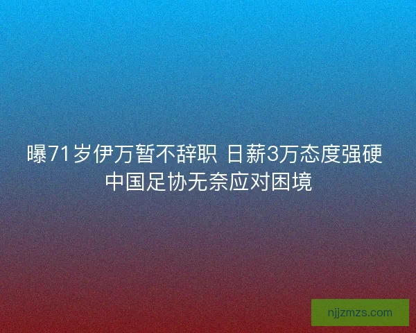 曝71岁伊万暂不辞职 日薪3万态度强硬 中国足协无奈应对困境